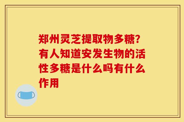 郑州灵芝提取物多糖?有人知道安发生物的活性多糖是什么吗有什么作用 郑州灵芝提取物多糖?有人知道安发生物的活性多糖是什么吗有什么作用