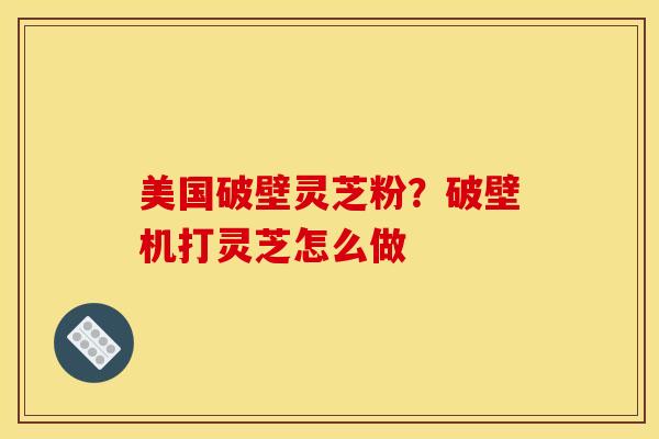 美国破壁灵芝粉?破壁机打灵芝怎么做 美国破壁灵芝粉?破壁机打灵芝怎么做