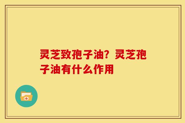灵芝致孢子油?灵芝孢子油有什么作用 灵芝致孢子油?灵芝孢子油有什么作用