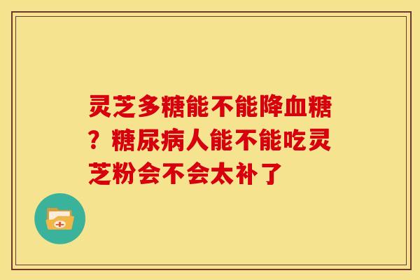 灵芝多糖能不能降?人能不能吃灵芝粉会不会太补了 灵芝多糖能不能降?人能不能吃灵芝粉会不会太补了