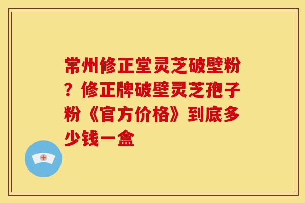 常州修正堂灵芝破壁粉?修正牌破壁灵芝孢子粉《官方价格》到底多少钱一盒 常州修正堂灵芝破壁粉?修正牌破壁灵芝孢子粉《官方价格》到底多少钱一盒