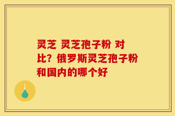 灵芝 灵芝孢子粉 对比?俄罗斯灵芝孢子粉和国内的哪个好 灵芝 灵芝孢子粉 对比?俄罗斯灵芝孢子粉和国内的哪个好