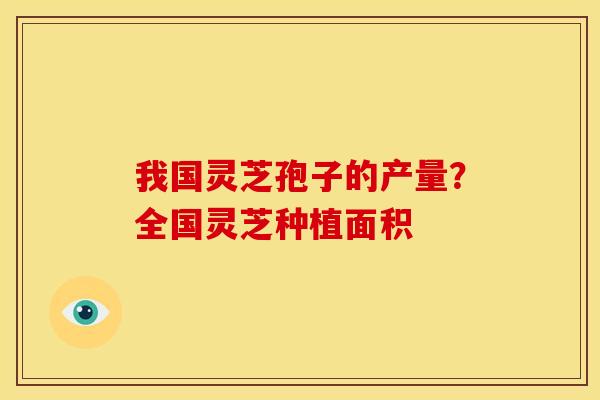 我国灵芝孢子的产量?全国灵芝种植面积 我国灵芝孢子的产量?全国灵芝种植面积