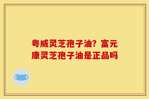 粤威灵芝孢子油?富元康灵芝孢子油是正品吗 粤威灵芝孢子油?富元康灵芝孢子油是正品吗