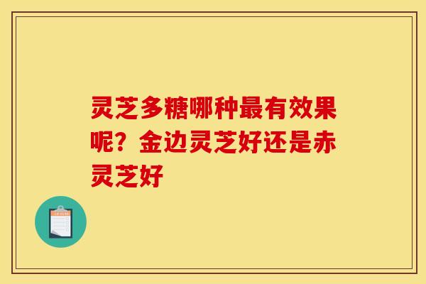 灵芝多糖哪种有效果呢?金边灵芝好还是赤灵芝好 灵芝多糖哪种有效果呢?金边灵芝好还是赤灵芝好