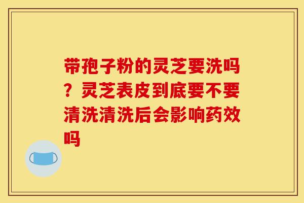 带孢子粉的灵芝要洗吗?灵芝表皮到底要不要清洗清洗后会影响吗 带孢子粉的灵芝要洗吗?灵芝表皮到底要不要清洗清洗后会影响吗
