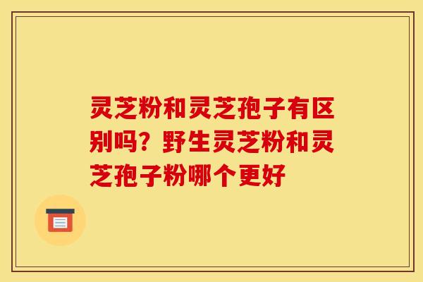 灵芝粉和灵芝孢子有区别吗?野生灵芝粉和灵芝孢子粉哪个更好 灵芝粉和灵芝孢子有区别吗?野生灵芝粉和灵芝孢子粉哪个更好