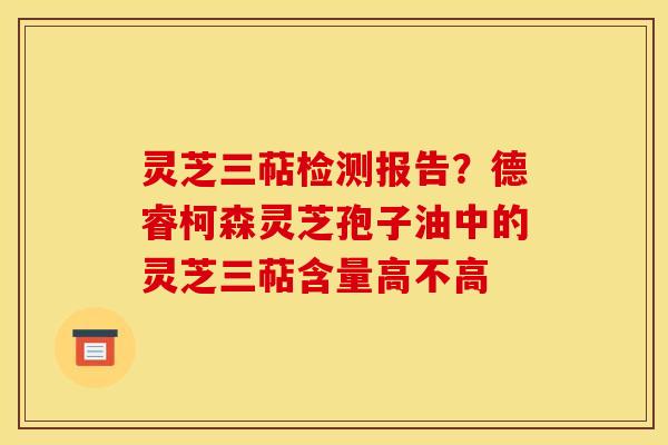灵芝三萜检测报告？德睿柯森灵芝孢子油中的灵芝三萜含量高不高
