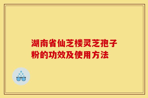 湖南省仙芝楼灵芝孢子粉的功效及使用方法