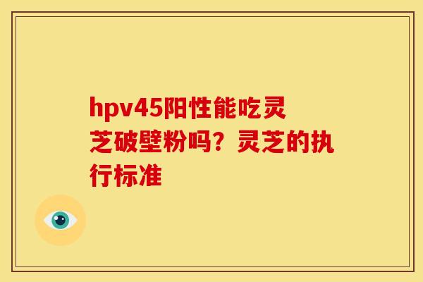 hpv45阳性能吃灵芝破壁粉吗？灵芝的执行标准