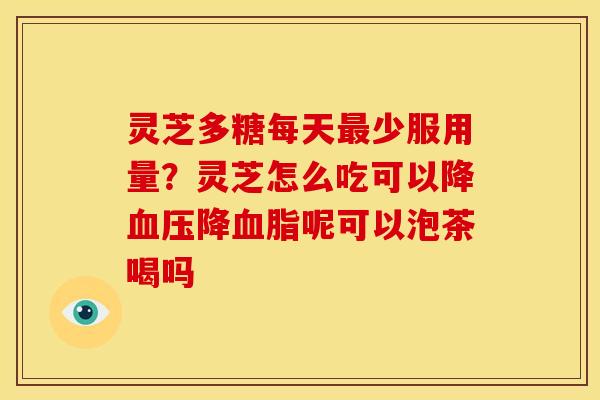 灵芝多糖每天少服用量?灵芝怎么吃可以降降呢可以泡茶喝吗 灵芝多糖每天少服用量?灵芝怎么吃可以降降呢可以泡茶喝吗