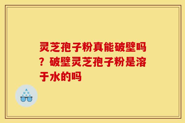 灵芝孢子粉真能破壁吗？破壁灵芝孢子粉是溶于水的吗