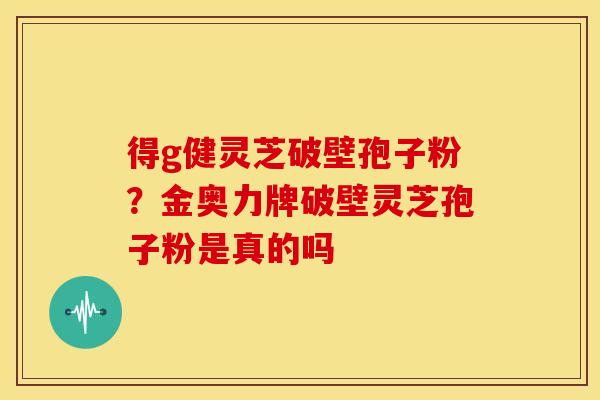 得g健灵芝破壁孢子粉?金奥力牌破壁灵芝孢子粉是真的吗 得g健灵芝破壁孢子粉?金奥力牌破壁灵芝孢子粉是真的吗