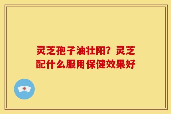 灵芝孢子油壮阳？灵芝配什么服用保健效果好