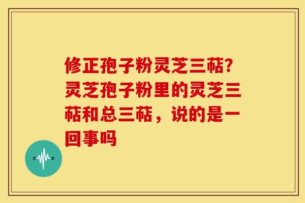 修正孢子粉灵芝三萜?灵芝孢子粉里的灵芝三萜和总三萜,说的是一回事吗 修正孢子粉灵芝三萜?灵芝孢子粉里的灵芝三萜和总三萜,说的是一回事吗