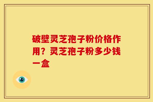 破壁灵芝孢子粉价格作用?灵芝孢子粉多少钱一盒 破壁灵芝孢子粉价格作用?灵芝孢子粉多少钱一盒
