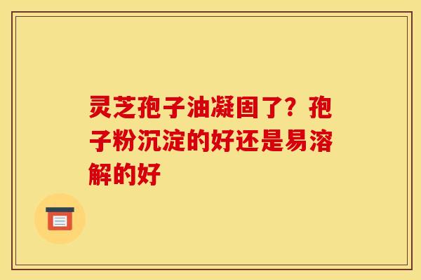 灵芝孢子油凝固了?孢子粉沉淀的好还是易溶解的好 灵芝孢子油凝固了?孢子粉沉淀的好还是易溶解的好