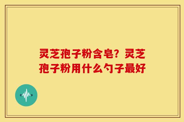 灵芝孢子粉含皂?灵芝孢子粉用什么勺子好 灵芝孢子粉含皂?灵芝孢子粉用什么勺子好