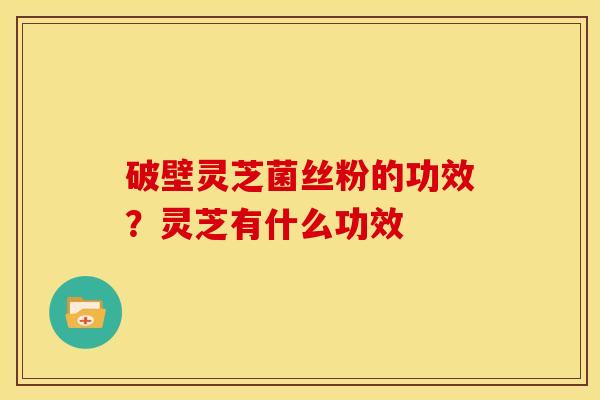 破壁灵芝菌丝粉的功效?灵芝有什么功效 破壁灵芝菌丝粉的功效?灵芝有什么功效