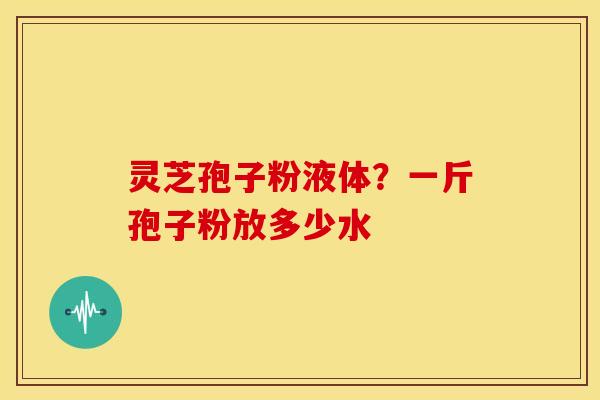 灵芝孢子粉液体？一斤孢子粉放多少水