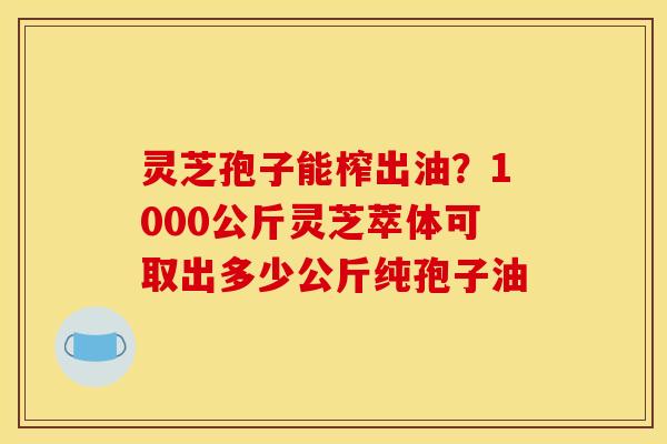 灵芝孢子能榨出油？1000公斤灵芝萃体可取出多少公斤纯孢子油