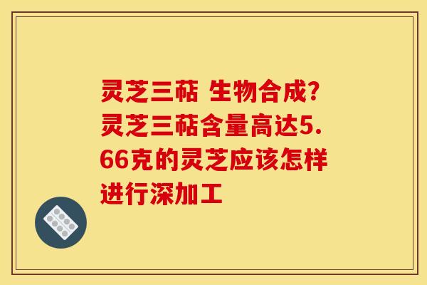 灵芝三萜 生物合成？灵芝三萜含量高达5.66克的灵芝应该怎样进行深加工