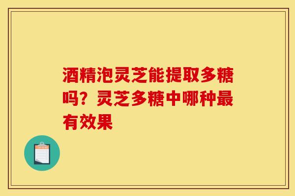 酒精泡灵芝能提取多糖吗?灵芝多糖中哪种有效果 酒精泡灵芝能提取多糖吗?灵芝多糖中哪种有效果