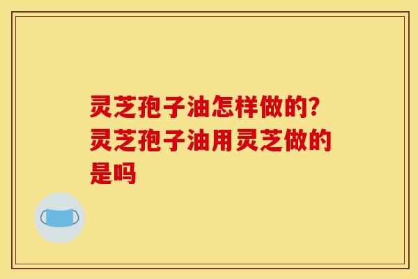 灵芝孢子油怎样做的?灵芝孢子油用灵芝做的是吗 灵芝孢子油怎样做的?灵芝孢子油用灵芝做的是吗