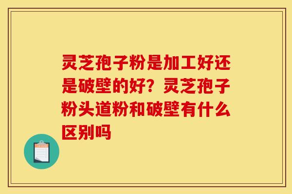 灵芝孢子粉是加工好还是破壁的好?灵芝孢子粉头道粉和破壁有什么区别吗 灵芝孢子粉是加工好还是破壁的好?灵芝孢子粉头道粉和破壁有什么区别吗