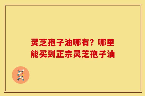灵芝孢子油哪有?哪里能买到正宗灵芝孢子油 灵芝孢子油哪有?哪里能买到正宗灵芝孢子油