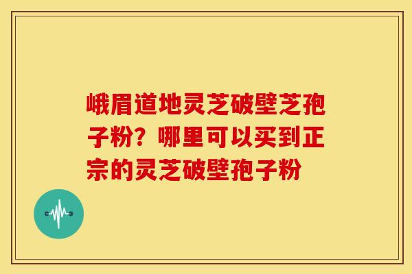 峨眉道地灵芝破壁芝孢子粉?哪里可以买到正宗的灵芝破壁孢子粉 峨眉道地灵芝破壁芝孢子粉?哪里可以买到正宗的灵芝破壁孢子粉