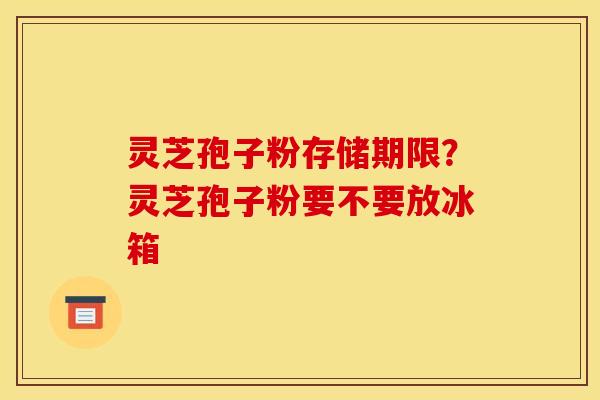 灵芝孢子粉存储期限?灵芝孢子粉要不要放冰箱 灵芝孢子粉存储期限?灵芝孢子粉要不要放冰箱