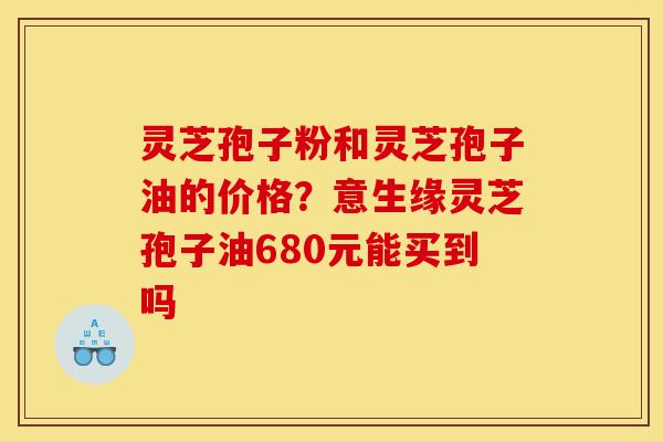 灵芝孢子粉和灵芝孢子油的价格?意生缘灵芝孢子油680元能买到吗 灵芝孢子粉和灵芝孢子油的价格?意生缘灵芝孢子油680元能买到吗