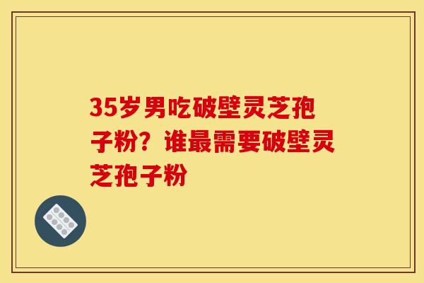 35岁男吃破壁灵芝孢子粉?谁需要破壁灵芝孢子粉 35岁男吃破壁灵芝孢子粉?谁需要破壁灵芝孢子粉
