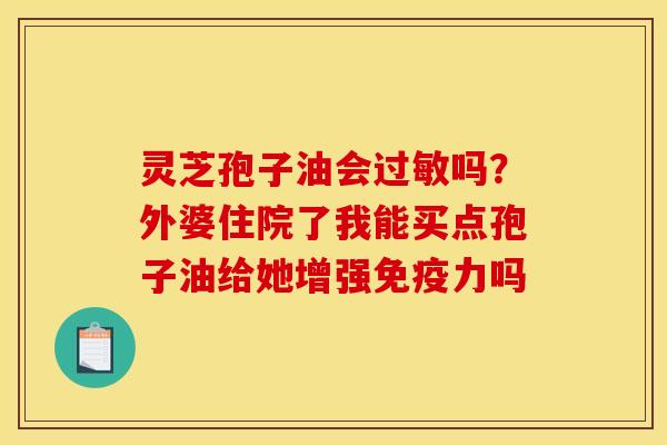 灵芝孢子油会吗?外婆住院了我能买点孢子油给她增强免疫力吗 灵芝孢子油会吗?外婆住院了我能买点孢子油给她增强免疫力吗