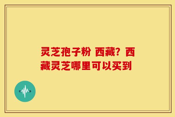 灵芝孢子粉 西藏?西藏灵芝哪里可以买到 灵芝孢子粉 西藏?西藏灵芝哪里可以买到