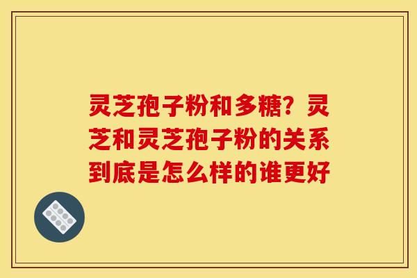 灵芝孢子粉和多糖?灵芝和灵芝孢子粉的关系到底是怎么样的谁更好 灵芝孢子粉和多糖?灵芝和灵芝孢子粉的关系到底是怎么样的谁更好