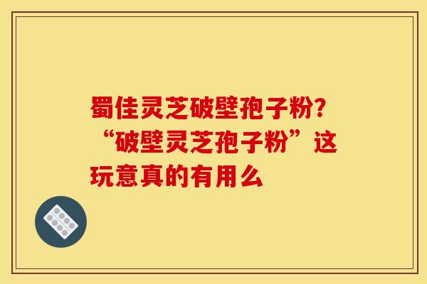 蜀佳灵芝破壁孢子粉?“破壁灵芝孢子粉”这玩意真的有用么 蜀佳灵芝破壁孢子粉?“破壁灵芝孢子粉”这玩意真的有用么