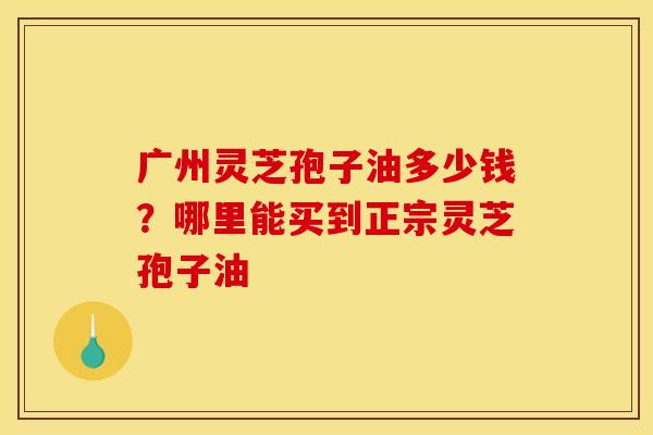 广州灵芝孢子油多少钱？哪里能买到正宗灵芝孢子油