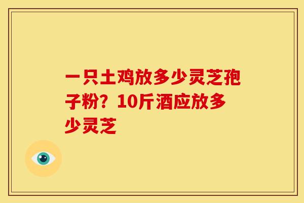 一只土鸡放多少灵芝孢子粉?10斤酒应放多少灵芝 一只土鸡放多少灵芝孢子粉?10斤酒应放多少灵芝