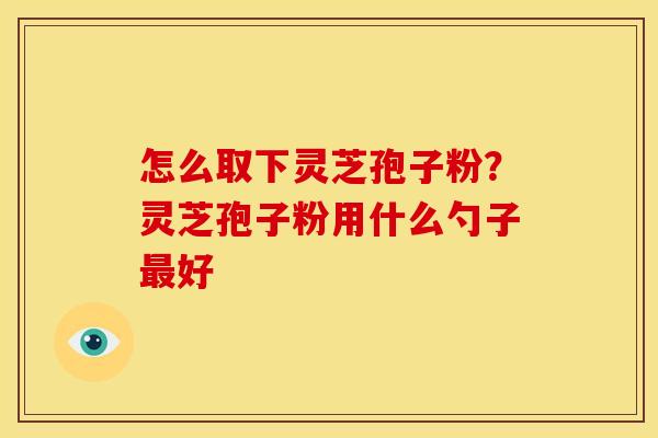 怎么取下灵芝孢子粉?灵芝孢子粉用什么勺子好 怎么取下灵芝孢子粉?灵芝孢子粉用什么勺子好