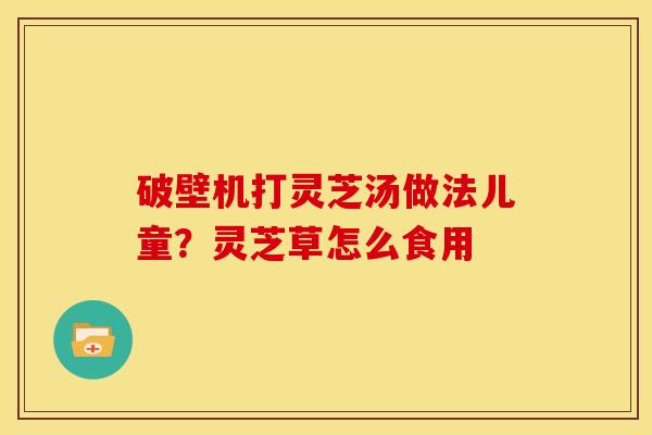 破壁机打灵芝汤做法儿童?灵芝草怎么食用 破壁机打灵芝汤做法儿童?灵芝草怎么食用