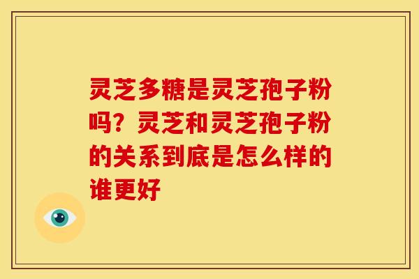 灵芝多糖是灵芝孢子粉吗?灵芝和灵芝孢子粉的关系到底是怎么样的谁更好 灵芝多糖是灵芝孢子粉吗?灵芝和灵芝孢子粉的关系到底是怎么样的谁更好
