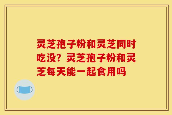 灵芝孢子粉和灵芝同时吃没？灵芝孢子粉和灵芝每天能一起食用吗