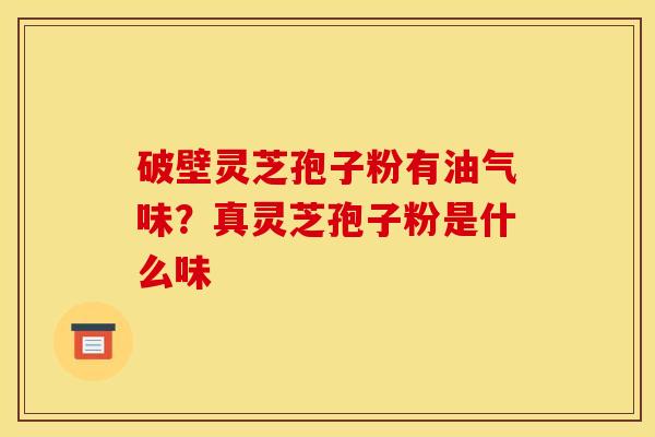 破壁灵芝孢子粉有油气味?真灵芝孢子粉是什么味 破壁灵芝孢子粉有油气味?真灵芝孢子粉是什么味