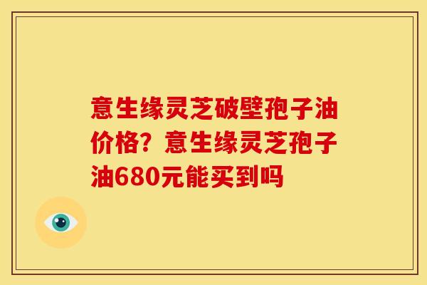 意生缘灵芝破壁孢子油价格?意生缘灵芝孢子油680元能买到吗 意生缘灵芝破壁孢子油价格?意生缘灵芝孢子油680元能买到吗