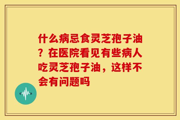 什么忌食灵芝孢子油?在医院看见有些人吃灵芝孢子油,这样不会有问题吗 什么忌食灵芝孢子油?在医院看见有些人吃灵芝孢子油,这样不会有问题吗