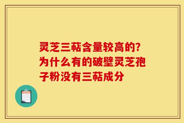灵芝三萜含量较高的?为什么有的破壁灵芝孢子粉没有三萜成分 灵芝三萜含量较高的?为什么有的破壁灵芝孢子粉没有三萜成分