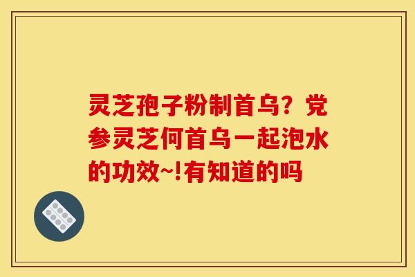 灵芝孢子粉制首乌？党参灵芝何首乌一起泡水的功效~!有知道的吗