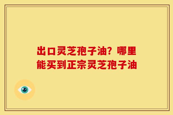 出口灵芝孢子油?哪里能买到正宗灵芝孢子油 出口灵芝孢子油?哪里能买到正宗灵芝孢子油